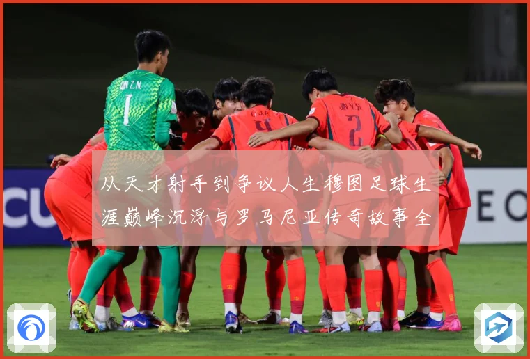 从天才射手到争议人生穆图足球生涯巅峰沉浮与罗马尼亚传奇故事全解析