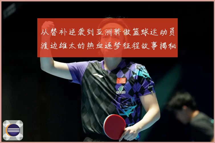 从替补逆袭到亚洲骄傲篮球运动员渡边雄太的热血逐梦征程故事揭秘