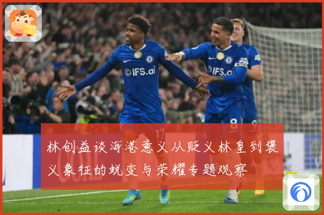 林创益谈海港意义从贬义林皇到褒义象征的蜕变与荣耀专题观察