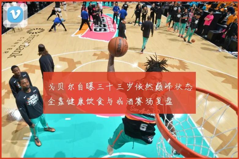 戈贝尔自曝三十三岁依然巅峰状态全靠健康饮食与戒酒赛场复盘