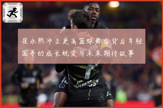 崔永熙冲击更高篮球舞台背后年轻国手的成长蜕变与未来期待故事