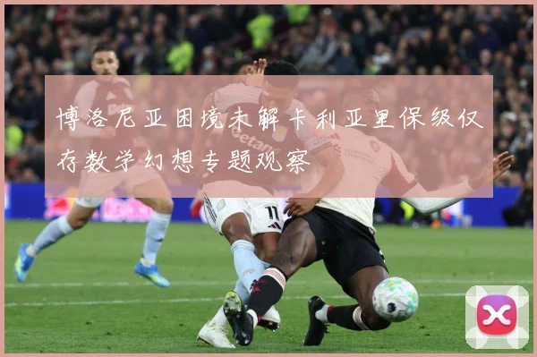 博洛尼亚困境未解卡利亚里保级仅存数学幻想专题观察