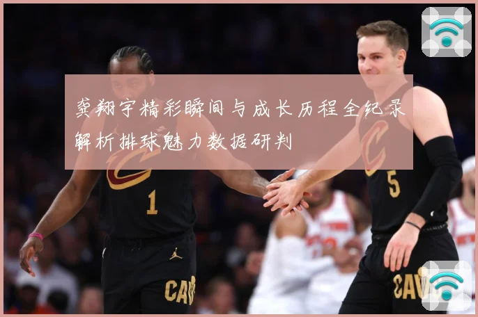 龚翔宇精彩瞬间与成长历程全纪录解析排球魅力数据研判