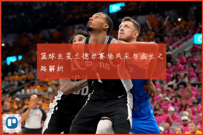 篮球巨星兰德尔赛场风采与成长之路解析