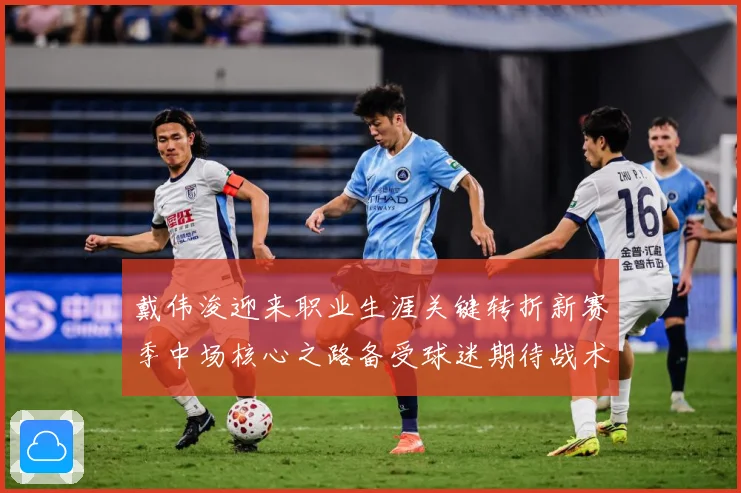 戴伟浚迎来职业生涯关键转折新赛季中场核心之路备受球迷期待战术观察